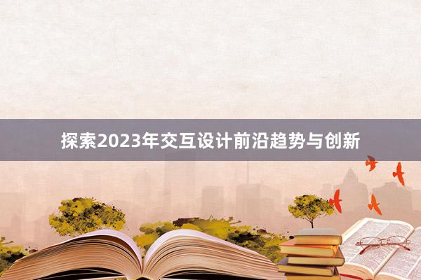 探索2023年交互设计前沿趋势与创新